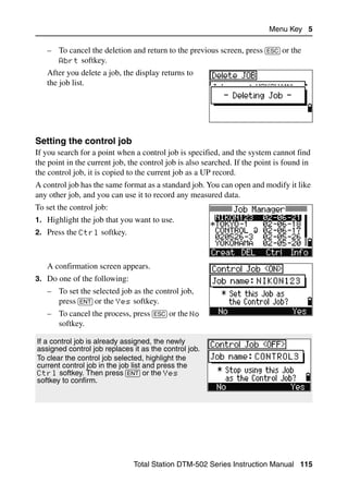 Menu Key 5

   – To cancel the deletion and return to the previous screen, press [ESC] or the
     Abrt softkey.
   After you delete a job, the display returns to
   the job list.




Setting the control job                                                              50.1
If you search for a point when a control job is specified, and the system cannot find
the point in the current job, the control job is also searched. If the point is found in
the control job, it is copied to the current job as a UP record.
A control job has the same format as a standard job. You can open and modify it like
any other job, and you can use it to record any measured data.
To set the control job:
1. Highlight the job that you want to use.
2. Press the Ctrl softkey.



   A confirmation screen appears.
3. Do one of the following:
   – To set the selected job as the control job,
     press [ENT] or the Yes softkey.
   – To cancel the process, press [ESC] or the No
     softkey.

If a control job is already assigned, the newly
assigned control job replaces it as the control job.
To clear the control job selected, highlight the
current control job in the job list and press the
Ctrl softkey. Then press [ENT] or the Yes
softkey to confirm.




                               Total Station DTM-502 Series Instruction Manual 115
 