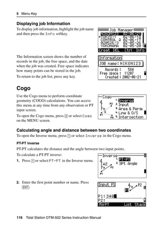 5 Menu Key

Displaying job Information                                                50.1
To display job information, highlight the job name
and then press the Info softkey.




The Information screen shows the number of
records in the job, the free space, and the date
when the job was created. Free space indicates
how many points can be stored in the job.
To return to the job list, press any key.


Cogo                                                                       5.1

Use the Cogo menu to perform coordinate
geometry (COGO) calculations. You can access
this menu at any time from any observation or PT
input screen.
To open the Cogo menu, press [2] or select Cogo
on the MENU screen.

Calculating angle and distance between two coordinates                    51.1
To open the Inverse menu, press [1] or select Inverse in the Cogo menu.
PT-PT inverse
PT-PT calculates the distance and the angle between two input points.
To calculate a PT-PT inverse:
1. Press [1] or select PT-PT in the Inverse menu.




2. Enter the first point number or name. Press
   [ENT].




116   Total Station DTM-502 Series Instruction Manual
 