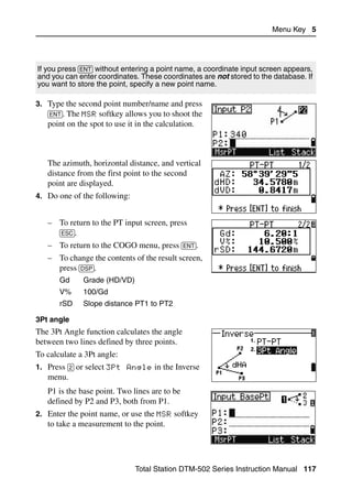 Menu Key 5




If you press [ENT] without entering a point name, a coordinate input screen appears,
and you can enter coordinates. These coordinates are not stored to the database. If
you want to store the point, specify a new point name.

3. Type the second point number/name and press
   [ENT]. The MSR softkey allows you to shoot the
   point on the spot to use it in the calculation.



   The azimuth, horizontal distance, and vertical
   distance from the first point to the second
   point are displayed.
4. Do one of the following:


   – To return to the PT input screen, press
     [ESC].
   – To return to the COGO menu, press [ENT].
   – To change the contents of the result screen,
     press [DSP].
       Gd     Grade (HD/VD)
       V%     100/Gd
       rSD    Slope distance PT1 to PT2

3Pt angle
The 3Pt Angle function calculates the angle
between two lines defined by three points.
To calculate a 3Pt angle:
1. Press [2] or select 3Pt Angle in the Inverse
   menu.
   P1 is the base point. Two lines are to be
   defined by P2 and P3, both from P1.
2. Enter the point name, or use the MSR softkey
   to take a measurement to the point.




                               Total Station DTM-502 Series Instruction Manual 117
 