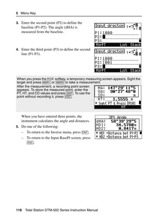 5 Menu Key

3. Enter the second point (P2) to define the
   baseline (P1-P2). The angle (dHA) is
   measured from the baseline.



4. Enter the third point (P3) to define the second
   line (P1-P3).




When you press the MSR softkey, a temporary measuring screen appears. Sight the
target and press [MSR1] or [MSR2] to take a measurement.
After the measurement, a recording point screen
appears. To store the measured point, enter the
PT, HT, and CD values and press [ENT]. To use the
point without recording it, press [ESC].




   When you have entered three points, the
   instrument calculates the angle and distances.
5. Do one of the following:
   – To return to the Inverse menu, press [ENT].
   – To return to the Input BasePt screen, press
     [ESC].




118   Total Station DTM-502 Series Instruction Manual
 