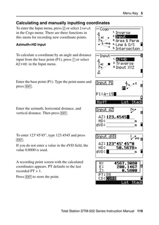 Menu Key 5

Calculating and manually inputting coordinates                                    50.1
To enter the Input menu, press [2] or select Input
in the Cogo menu. There are three functions in
this menu for recording new coordinate points.
Azimuth+HD input


To calculate a coordinate by an angle and distance
input from the base point (P1), press [1] or select
AZ+HD in the Input menu.




Enter the base point (P1). Type the point name and
press [ENT].




Enter the azimuth, horizontal distance, and
vertical distance. Then press [ENT].




To enter 123°45'45", type 123.4545 and press
[ENT].
If you do not enter a value in the dVD field, the
value 0.0000 is used.


A recording point screen with the calculated
coordinates appears. PT defaults to the last
recorded PT + 1.
Press [ENT] to store the point.




                                  Total Station DTM-502 Series Instruction Manual 119
 