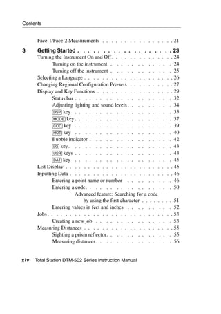 Contents


        Face-1/Face-2 Measurements . . . . . . . . . . . . . . . . 21
3       Getting Started . . . . . . . . . . . . . . . . . . . 23
        Turning the Instrument On and Off . . . . . . . . . . . . . . 24
                Turning on the instrument . . . . . . . . . . . . 24
                Turning off the instrument . . . . . . . . . . . . 25
        Selecting a Language . . . . . . . . . . . . . . . . . . . . 26
        Changing Regional Configuration Pre-sets . . . . . . . . . . 27
        Display and Key Functions . . . . . . . . . . . . . . . . . 29
                Status bar . . . . . . . . . . . . . . . . . . . 32
                Adjusting lighting and sound levels . . . . . . . . . 34
                [DSP] key . . . . . . . . . . . . . . . . . . . 35
                [MODE] key . . . . . . . . . . . . . . . . . . . 37
                [COD] key . . . . . . . . . . . . . . . . . . . 39
                [HOT] key . . . . . . . . . . . . . . . . . . . 40
                Bubble indicator . . . . . . . . . . . . . . . . 42
                [LG] key. . . . . . . . . . . . . . . . . . . . 43
                [USR] keys . . . . . . . . . . . . . . . . . . . 43
                [DAT] key . . . . . . . . . . . . . . . . . . . 45
        List Display . . . . . . . . . . . . . . . . . . . . . . . . 45
        Inputting Data . . . . . . . . . . . . . . . . . . . . . . . 46
                Entering a point name or number . . . . . . . . . 46
                Entering a code. . . . . . . . . . . . . . . . . 50
                           Advanced feature: Searching for a code
                               by using the first character . . . . . . . . 51
                Entering values in feet and inches . . . . . . . . . 52
        Jobs . . . . . . . . . . . . . . . . . . . . . . . . . . . . 53
                Creating a new job . . . . . . . . . . . . . . . 53
        Measuring Distances . . . . . . . . . . . . . . . . . . . . 55
                Sighting a prism reflector. . . . . . . . . . . . . 55
                Measuring distances . . . . . . . . . . . . . . . 56


x iv   Total Station DTM-502 Series Instruction Manual
 
