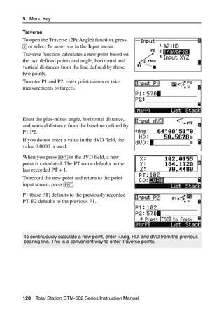 5 Menu Key

Traverse
To open the Traverse (2Pt Angle) function, press
[2] or select Traverse in the Input menu.
Traverse function calculates a new point based on
the two defined points and angle, horizontal and
vertical distances from the line defined by those
two points.
To enter P1 and P2, enter point names or take
measurements to targets.




Enter the plus-minus angle, horizontal distance,
and vertical distance from the baseline defined by
P1-P2.
If you do not enter a value in the dVD field, the
value 0.0000 is used.
When you press [ENT] in the dVD field, a new
point is calculated. The PT name defaults to the
last recorded PT + 1.
To record the new point and return to the point
input screen, press [ENT].
P1 (base PT) defaults to the previously recorded
PT. P2 defaults to the previous P1.




To continuously calculate a new point, enter +Ang, HD, and dVD from the previous
bearing line. This is a convenient way to enter Traverse points.




120   Total Station DTM-502 Series Instruction Manual
 