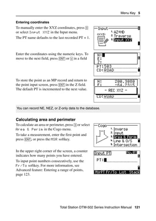 Menu Key 5

Entering coordinates
To manually enter the XYZ coordinates, press [3]
or select Input XYZ in the Input menu.
The PT name defaults to the last recorded PT + 1.



Enter the coordinates using the numeric keys. To
move to the next field, press [ENT] or [v] in a field




To store the point as an MP record and return to
the point input screen, press [ENT] in the Z field.
The default PT is incremented to the next value.




You can record NE, NEZ, or Z-only data to the database.


Calculating area and perimeter                                                  50.2
To calculate an area or perimeter, press [3] or select
Area & Perim in the Cogo menu.
To take a measurement, enter the first point and
press [ENT], or press the MSR softkey.


In the upper right corner of the screen, a counter
indicates how many points you have entered.
To input point numbers consecutively, use the
Fr/To softkey. For more information, see
Advanced feature: Entering a range of points,
page 123.




                                Total Station DTM-502 Series Instruction Manual 121
 