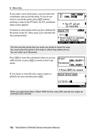 5 Menu Key

If you enter a new point name, you can enter new
coordinates and record the point. If you do not
want to record the point, press [ENT] without
entering a value in the PT field. An XY coordinate
input screen appears.

Continue to enter points until you have defined all
the points in the lot. Then, press [v] to calculate the
area and perimeter.




The first and last points that you enter are joined to close the area.
You must enter the points in the order in which they define the lot.
You can enter up to 99 points.

Press [ENT] to store the calculated values as an area
(AR) record, or press [ESC] to return to the Cogo
menu.



If you chose to store the area, enter a name to
identify the area and then press [ENT].




When you download data in Nikon RAW format, area (AR) records are output as
comment (CO) records.




122   Total Station DTM-502 Series Instruction Manual
 