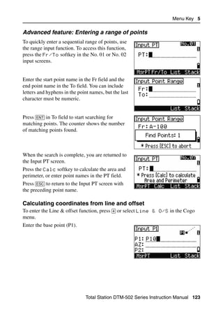 Menu Key 5

Advanced feature: Entering a range of points
To quickly enter a sequential range of points, use
the range input function. To access this function,
press the Fr/To softkey in the No. 01 or No. 02
input screens.


Enter the start point name in the Fr field and the
end point name in the To field. You can include
letters and hyphens in the point names, but the last
character must be numeric.


Press [ENT] in To field to start searching for
matching points. The counter shows the number
of matching points found.



When the search is complete, you are returned to
the Input PT screen.
Press the Calc softkey to calculate the area and
perimeter, or enter point names in the PT field.
Press [ESC] to return to the Input PT screen with
the preceding point name.

Calculating coordinates from line and offset                                   50.3
To enter the Line & offset function, press [4] or select Line & O/S in the Cogo
menu.
Enter the base point (P1).




                               Total Station DTM-502 Series Instruction Manual 123
 