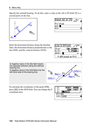 5 Menu Key

Specify the azimuth bearing. To do this, enter a value in the AZ or P2 field. P2 is a
second point on the line.




Enter the horizontal distance along the baseline
(Sta), the horizontal distance perpendicular to the
line (O/S), and the vertical distance (dVD).




A negative value in the Sta field means
the opposite direction along the defined
bearing line.
A negative value in the O/S field is for the
left-hand side of the bearing line.




To calculate the coordinates of the point (PM),
press [ENT] in the dVD field. You can change the Z
coordinate here.




124   Total Station DTM-502 Series Instruction Manual
 