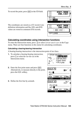 Menu Key 5

To record the point, press [ENT] in the CD field.




The coordinates are stored as a CC record. Line
definition information and Sta, O/S, and dVD
values are stored in comment (CO) records.




Calculating coordinates using intersection functions                            50.4
To enter the Intersection menu, press [3] or select Intersection in the Cogo
menu. There are four functions in this menu for calculating coordinates.
Calculating a bearing-bearing intersection
A bearing-bearing intersection is the intersection point of two lines.
1. To calculate a bearing-bearing intersection,
   press [1] or select Brng-Brng in the
   Intersection menu.



2. Enter the first point name and press [ENT].
   Alternatively, to measure directly to the point,
   press the MSR softkey.



3. Define the first line by azimuth.




                               Total Station DTM-502 Series Instruction Manual 125
 
