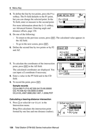 5 Menu Key

4. To define the line by two points, press the Pts
   softkey. The Fr field defaults to the P1 point,
   but you can change the selected point. In the
   To field, enter or measure to the second point.
   For more information about the O/S softkey,
   see Advanced feature: Entering angle and
   distance offsets, page 130.
5. Do one of the following:
   – To return to the previous screen, press [ENT]. The calculated value appears in
     the AZ field.
   – To go to the next screen, press [ENT].
6. Define the second line by two points or by P2
   and AZ.




7. To calculate the coordinates of the intersection
   point, press [ENT] in the AZ field.
   The calculated coordinates are displayed. You
   can input a Z coordinate if necessary.
8. Enter a value in the PT field and in the CD
   field.
9. To record the point, press [ENT].
   Sample records
   CO,Int BB P1:P10 AZ:330.54175-90.00000
   CO, P2:408 AZ:100.0000+0.0000
   CC,A123,,4567.3080,200.1467,-1.2056,POT


Calculating a bearing-distance intersection
1. Press [2] or select Brng-Dist in the
   Intersection menu.
   Brng-Dist calculates the intersection point
   formed by one line and one distance (radius).




126   Total Station DTM-502 Series Instruction Manual
 
