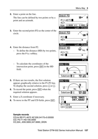 Menu Key 5

2. Enter a point on the line.
   The line can be defined by two points or by a
   point and an azimuth.



3. Enter the second point (P2) as the center of the
   circle.




4. Enter the distance from P2.
   – To define the distance (HD) by two points,
     press the Pts softkey.



   – To calculate the coordinates of the
     intersection point, press [ENT] in the HD
     field.



5. If there are two results, the first solution
   appears graphically relative to the P1-P2 line.
   To display the second solution, press [<] or [>].
6. To record the point, press [ENT] when the
   required solution appears.
7. Enter a Z coordinate if necessary.
8. To move to the PT and CD fields, press [ENT].




   Sample records
   CO,Int BD P1:4672 AZ:330.54175+0.00000
   CO, P2:71 HD:100.0000
   CC,504,,-839.3065,347.6682,,SIGN


                                Total Station DTM-502 Series Instruction Manual 127
 