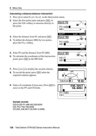 5 Menu Key

Calculating a distance-distance intersection
1. Press [3] or select Dist-Dist in the Intersection menu.
2. Enter the first point name and press [ENT], or
   press the MSR softkey to measure directly to
   the point.



3. Enter the distance from P1 and press [ENT].
4. To define the distance (HD) by two points,
   press the Pts softkey.



5. Enter P2 and the distance from P2 (HD).
6. To calculate the coordinates of the intersection
   point, press [ENT] in the HD field.



7. Press [<] or [>] to display the second solution.
8. To record the point, press [ENT] when the
   required solution appears.



9. Enter a Z coordinate if necessary. Press [ENT] to
   move to the PT and CD fields.




   Sample records
   CO,Int DD P1:486 HD:330.6020
   CO, P2:7 HD:100.0000
   CC,505,,236.5817,50.0461,0.0000,




128   Total Station DTM-502 Series Instruction Manual
 