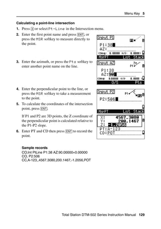 Menu Key 5

Calculating a point-line intersection
1. Press [4] or select Pt-Line in the Intersection menu.
2. Enter the first point name and press [ENT], or
   press the MSR softkey to measure directly to
   the point.



3. Enter the azimuth, or press the Pts softkey to
   enter another point name on the line.




4. Enter the perpendicular point to the line, or
   press the MSR softkey to take a measurement
   to the point.
5. To calculate the coordinates of the intersection
   point, press [ENT].
   If P1 and P2 are 3D points, the Z coordinate of
   the perpendicular point is calculated relative to
   the P1-P2 slope.
6. Enter PT and CD then press [ENT] to record the
   point.


   Sample records
   CO,Int PtLine P1:38 AZ:90.00000+0.00000
   CO, P2:506
   CC,A-123,,4567.3080,200.1467,-1.2056,POT




                              Total Station DTM-502 Series Instruction Manual 129
 