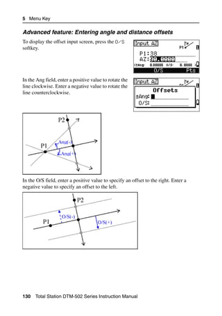 5 Menu Key

Advanced feature: Entering angle and distance offsets
To display the offset input screen, press the O/S
softkey.




In the Ang field, enter a positive value to rotate the
line clockwise. Enter a negative value to rotate the
line counterclockwise.




In the O/S field, enter a positive value to specify an offset to the right. Enter a
negative value to specify an offset to the left.




130   Total Station DTM-502 Series Instruction Manual
 
