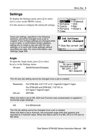 Menu Key 5


Settings                                                                               5.1

To display the Settings menu, press [2] or select
Settings on the MENU screen.
Use this menu to configure the initial job settings.




Some job settings, specified in the following
sections, cannot be changed once a job is
created. If any of these settings are changed while
a job is open, a confirmation screen appears,
asking you to create a new job with the new
settings, or to work with those settings without
recording any data. For more information, see
Settings, page 209.


Angle                                                                              51.1
To open the Angle menu, press [1] or select
Angle in the Settings menu.
   VA zero        Zenith/Horizon/Compass




The VA zero job setting cannot be changed once a job is created.

   Resolution     For DTM-552, 0.5"/1"/5" or 0.1 mgon/0.2 mgon/1 mgon
                  For DTM-532 and DTM-522, 1"/5"/10" or
                  0.2 mgon/1 mgon/2 mgon
   HA corr        OFF/ON

When this field is set to ON, ACH and Trunnion axis compensation is applied to
horizontal angle readings.

   HA             0 to BS/Azimuth

The HA job setting cannot be changed once a job is created.
When this field is set to Azimuth, the horizontal angle (HA) that appears and
recorded is in Azimuth value. When this field is set to 0 to BS, HA is in HA zero to
BS value.




                              Total Station DTM-502 Series Instruction Manual 131
 