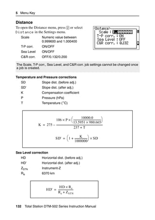 5 Menu Key

Distance                                                                                                51.2
To open the Distance menu, press [2] or select
Distance in the Settings menu.
   Scale            Numeric value between
                    0.999600 and 1.000400
   T-P corr.        ON/OFF
   Sea Level        ON/OFF
   C&R corr.        OFF/0.132/0.200

The Scale, T-P corr., Sea Level, and C&R corr. job settings cannot be changed once
a job is created.

Temperature and Pressure corrections
   SD               Slope dist. (before adj.)
   SD'              Slope dist. (after adj.)
   K                Compensation coefficient
   P                Pressure (hPa)
   T                Temperature (°C)



                                                                   10000.0
                          106 × P × ⎛ -------------------------------------------- ⎞             -
                                                   ⎝ 13.5951 × 980.665⎠
                K = 275 – ---------------------------------------------------------------------------
                                                      237 + T

                                                          K
                                      SD' = ⎛ 1 + --------------------⎞ × SD
                                                                     -
                                            ⎝     1000000⎠


Sea Level correction
   HD               Horizontal dist. (before adj.)
   HD'              Horizontal dist. (after adj.)
   ZSTN             Instrument-Z
   Re               6370 km



                                  HD × R e
                          HD' = ------------------------
                                R e + Z STN


132    Total Station DTM-502 Series Instruction Manual
 