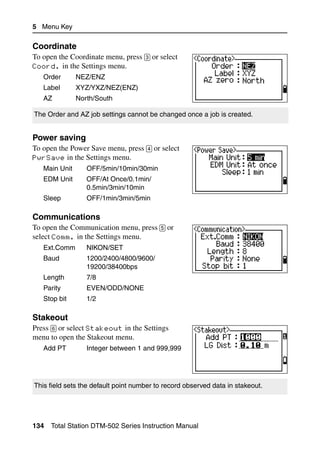 5 Menu Key

Coordinate                                                                      51.3
To open the Coordinate menu, press [3] or select
Coord. in the Settings menu.
   Order       NEZ/ENZ
   Label       XYZ/YXZ/NEZ(ENZ)
   AZ          North/South

The Order and AZ job settings cannot be changed once a job is created.


Power saving                                                                    51.4
To open the Power Save menu, press [4] or select
PwrSave in the Settings menu.
   Main Unit      OFF/5min/10min/30min
   EDM Unit       OFF/At Once/0.1min/
                  0.5min/3min/10min
   Sleep          OFF/1min/3min/5min

Communications                                                                  51.5
To open the Communication menu, press [5] or
select Comm. in the Settings menu.
   Ext.Comm       NIKON/SET
   Baud           1200/2400/4800/9600/
                  19200/38400bps
   Length         7/8
   Parity         EVEN/ODD/NONE
   Stop bit       1/2

Stakeout                                                                        51.6
Press [6] or select Stakeout in the Settings
menu to open the Stakeout menu.
   Add PT         Integer between 1 and 999,999




This field sets the default point number to record observed data in stakeout.




134   Total Station DTM-502 Series Instruction Manual
 
