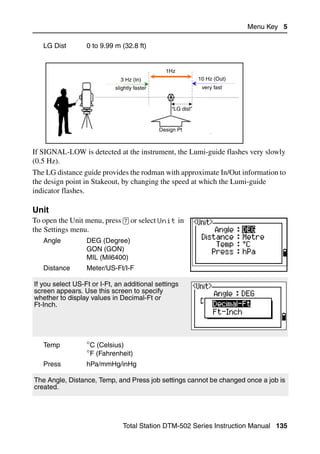 Menu Key 5

   LG Dist        0 to 9.99 m (32.8 ft)


                                                1Hz
                              3 Hz (In)                       10 Hz (Out)
                            slightly faster                    very fast



                                                  “LG dist”


                                              Design Pt



If SIGNAL-LOW is detected at the instrument, the Lumi-guide flashes very slowly
(0.5 Hz).
The LG distance guide provides the rodman with approximate In/Out information to
the design point in Stakeout, by changing the speed at which the Lumi-guide
indicator flashes.

Unit                                                                               51.7
To open the Unit menu, press [7] or select Unit in
the Settings menu.
   Angle          DEG (Degree)
                  GON (GON)
                  MIL (Mil6400)
   Distance       Meter/US-Ft/I-F

If you select US-Ft or I-Ft, an additional settings
screen appears. Use this screen to specify
whether to display values in Decimal-Ft or
Ft-Inch.




   Temp           °C (Celsius)
                  °F (Fahrenheit)
   Press          hPa/mmHg/inHg

The Angle, Distance, Temp, and Press job settings cannot be changed once a job is
created.




                               Total Station DTM-502 Series Instruction Manual 135
 