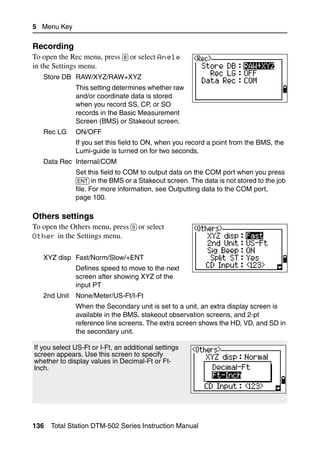 5 Menu Key

Recording                                                                          51.8
To open the Rec menu, press [8] or select Angle
in the Settings menu.
   Store DB RAW/XYZ/RAW+XYZ
              This setting determines whether raw
              and/or coordinate data is stored
              when you record SS, CP, or SO
              records in the Basic Measurement
              Screen (BMS) or Stakeout screen.
   Rec LG     ON/OFF
              If you set this field to ON, when you record a point from the BMS, the
              Lumi-guide is turned on for two seconds.
   Data Rec Internal/COM
              Set this field to COM to output data on the COM port when you press
              [ENT] in the BMS or a Stakeout screen. The data is not stored to the job
              file. For more information, see Outputting data to the COM port,
              page 100.

Others settings                                                                    51.9
To open the Others menu, press [9] or select
Other in the Settings menu.


   XYZ disp Fast/Norm/Slow/+ENT
              Defines speed to move to the next
              screen after showing XYZ of the
              input PT
   2nd Unit   None/Meter/US-Ft/I-Ft
              When the Secondary unit is set to a unit, an extra display screen is
              available in the BMS, stakeout observation screens, and 2-pt
              reference line screens. The extra screen shows the HD, VD, and SD in
              the secondary unit.

If you select US-Ft or I-Ft, an additional settings
screen appears. Use this screen to specify
whether to display values in Decimal-Ft or Ft-
Inch.




136   Total Station DTM-502 Series Instruction Manual
 