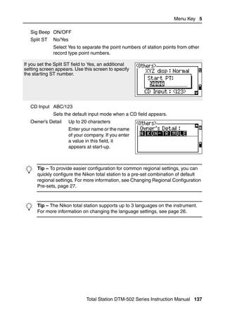 Menu Key 5

   Sig Beep ON/OFF
   Split ST   No/Yes
              Select Yes to separate the point numbers of station points from other
              record type point numbers.

If you set the Split ST field to Yes, an additional
setting screen appears. Use this screen to specify
the starting ST number.




   CD Input ABC/123
              Sets the default input mode when a CD field appears.
   Owner’s Detail      Up to 20 characters
                       Enter your name or the name
                       of your company. If you enter
                       a value in this field, it
                       appears at start-up.




B Tip – Toconfigureeasier configuration forto a pre-set combination of default
  quickly
           provide
                   the Nikon total station
                                            common regional settings, you can

      regional settings. For more information, see Changing Regional Configuration
      Pre-sets, page 27.



B Tip more information on changing the language settings, on the instrument.
  For
      – The Nikon total station supports up to 3 languages
                                                           see page 26.




                               Total Station DTM-502 Series Instruction Manual 137
 