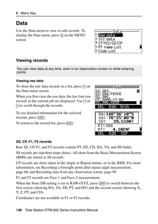 5 Menu Key


Data                                                                              5.2

Use the Data menu to view or edit records. To
display the Data menu, press [4] on the MENU
screen.




Viewing records                                                                  52.1


You can view data at any time, even in an observation screen or while entering
points.

Viewing raw data
To show the raw data records in a list, press [1] on
the Data menu screen.
When you first view the raw data, the last four raw
records in the current job are displayed. Use [^] or
[v] to scroll through the records.

To see detailed information for the selected
records, press [ENT].
To return to the record list, press [ESC].



SS, CP, F1, F2 records
Raw SS, CP, F1, and F2 records contain PT, HT, CD, HA, VA, and SD fields.
SS records are sideshots (topo shots). All shots from the Basic Measurement Screen
(BMS) are stored as SS records.
CP records are shots taken in the Angle or Repeat menus, or in the BMS. For more
information, see Recording a foresight point after repeat angle measurement,
page 60, and Recording data from any observation screen, page 99.
F1 and F2 records are Face-1 and Face-2 measurements.
When the Store DB setting is set to RAW+XYZ, press [DSP] to switch between the
first screen (showing HA, VA, SD, PT, and HT) and the second screen (showing X,
Y, Z, PT, and CD).
Coordinates are not available in F1 or F2 records.


138   Total Station DTM-502 Series Instruction Manual
 