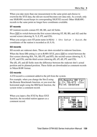 Menu Key 5

When you take more than one measurement to the same point and choose to
overwrite the XYZ data, the old raw record becomes raw data only. As a result, only
one SS(RAW) record keeps its corresponding SS(XYZ) record. Other SS(RAW)
records to the same point no longer have coordinates available.
ST records
ST (station) records contain ST, HI, BS, and AZ fields.
Press [DSP] to switch between the first screen (showing ST, HI, BS, and AZ) and the
second screen (showing X, Y, Z, PT, and CD).
When you assign a new ST point name in MENU > Stn Setup > Quick, the
coordinates of the station is recorded as (0, 0, 0).
SO records
SO records are stakeout shots. These are shots recorded in stakeout functions.
When the Store DB setting is set to RAW+XYZ, press [DSP] to switch between the
first screen (showing HA, VA, SD, PT, and HT), the second screen (showing X, Y,
Z, PT, and CD), and the third screen (showing dX, dY, dZ, PT, and CD).
The dX, dY, and dZ fields store the difference between the stakeout shot’s actual
position and its planned position. These fields are downloaded as comment records
in Nikon RAW format.
CO records
A CO record is a comment added to the job from the system.
For example, when you change the Stn-Z using
the Remote Benchmark function, or you reset the
horizontal angle using the BSCheck function, the
system writes a comment record.


When you input a Stn-XYZ by Base-XYZ
function, the recorded station appears as a
comment record.




                              Total Station DTM-502 Series Instruction Manual 139
 