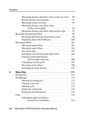 Contents


             Measuring distance and offset values on the arc-curve               . 88
             Remote distance measurement . . . . . . . . . .                     . 91
             Measuring remote elevation . . . . . . . . . .                      . 94
             Measuring distance and offset values
                    on the vertical plane . . . . . . . . . . .                  . 95
             Measuring distance and offset values on the slope . .               . 97
       Recording Measurement Data . . . . . . . . . . . . . .                   . . 99
             Recording data from any observation screen . . . .                  . 99
             Outputting data to the COM port . . . . . . . .                     .100
       Measuring Offsets . . . . . . . . . . . . . . . . . . .                  . 101
             Measuring taped offsets . . . . . . . . . . . .                     .101
             Measuring angle offsets . . . . . . . . . . . .                     .102
             Two-prism pole . . . . . . . . . . . . . . .                        .103
             Extending a line by horizontal angle offset. . . . .                 .104
             Entering a horizontal distance
                    after an angle-only shot . . . . . . . . . .                 .106
             Calculating a corner point . . . . . . . . . . .                    .107
             Measuring circle offsets . . . . . . . . . . . .                    .108
             Extending the slope distance . . . . . . . . . .                    .110
5      Menu Key . . . . . . . . . . . .           . . .    . .   .       . . . 111
       Introduction . . . . . . . . . . . . .     . . .    . .   .   .    . . . 112
       Job Manager . . . . . . . . . . . . .      . . .    . .   .   .    . . . 112
              Opening an existing job . . . .       . .   . .    .   .     . . .112
              Creating a new job . . . . . .        . .   . .    .   .     . . .113
              Deleting a job . . . . . . . .        . .   . .    .   .     . . .114
              Setting the control job . . . . .     . .   . .    .   .     . . .115
              Displaying job Information . . .      . .   . .    .   .     . . .116
       Cogo . . . . . . . . . . . . . . . .       . . .    . .   .   .    . . . 116
              Calculating angle and distance
                     between two coordinates .     . .    . .    . .      . .    .116


xvi   Total Station DTM-502 Series Instruction Manual
 