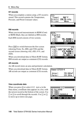 5 Menu Key

SY records
When you complete a station setup, a SY record is
stored. This record contains the Temperature,
Pressure, and Prism Constant values.



RM records
When you record measurements in RDM (Cont)
or RDM (Rad), they are labeled as RM records.
Each RM record consists of two screens.



Press [DSP] to switch between the first screen
(showing From, To, rHD, and rVD) and the
second screen (showing rAZ, rSD, rV%, and
rGD).
When you download data in Nikon RAW format,
RM records are output as comment (CO) records.
AR records
An AR record stores an area and perimeter calculation.
When you download data in Nikon RAW format,
AR records are output as comment (CO) records.




View coordinate data
When you press [2] or select XYZ data in the
Data menu, coordinate data appears in a list, with
the newest record at the bottom of the screen. Use
[^] or [v] to scroll through the records. Use [<] or [>]
to move up or down one page.




140   Total Station DTM-502 Series Instruction Manual
 