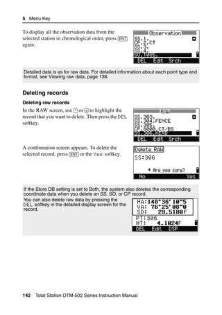 5 Menu Key

To display all the observation data from the
selected station in chronological order, press [ENT]
again.




Detailed data is as for raw data. For detailed information about each point type and
format, see Viewing raw data, page 138.


Deleting records                                                                    52.2

Deleting raw records
In the RAW screen, use [^] or [v] to highlight the
record that you want to delete. Then press the DEL
softkey.



A confirmation screen appears. To delete the
selected record, press [ENT] or the Yes softkey.




If the Store DB setting is set to Both, the system also deletes the corresponding
coordinate data when you delete an SS, SO, or CP record.
You can also delete raw data by pressing the
DEL softkey in the detailed display screen for the
record.




142   Total Station DTM-502 Series Instruction Manual
 