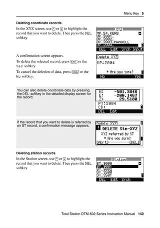 Menu Key 5

Deleting coordinate records
In the XYZ screen, use [^] or [v] to highlight the
record that you want to delete. Then press the DEL
softkey.



A confirmation screen appears.
To delete the selected record, press [ENT] or the
Yes softkey.
To cancel the deletion of data, press [ESC] or the
No softkey.



You can also delete coordinate data by pressing
the DEL softkey in the detailed display screen for
the record.




If the record that you want to delete is referred by
an ST record, a confirmation message appears.




Deleting station records
In the Station screen, use [^] or [v] to highlight the
record that you want to delete. Then press the DEL
softkey.




                                Total Station DTM-502 Series Instruction Manual 143
 