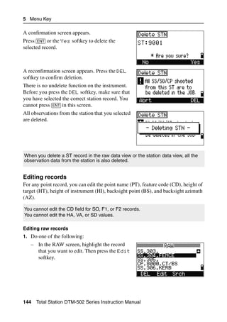 5 Menu Key

A confirmation screen appears.
Press [ENT] or the Yes softkey to delete the
selected record.



A reconfirmation screen appears. Press the DEL
softkey to confirm deletion.
There is no undelete function on the instrument.
Before you press the DEL softkey, make sure that
you have selected the correct station record. You
cannot press [ENT] in this screen.
All observations from the station that you selected
are deleted.




When you delete a ST record in the raw data view or the station data view, all the
observation data from the station is also deleted.


Editing records                                                                      52.3
For any point record, you can edit the point name (PT), feature code (CD), height of
target (HT), height of instrument (HI), backsight point (BS), and backsight azimuth
(AZ).

You cannot edit the CD field for SO, F1, or F2 records.
You cannot edit the HA, VA, or SD values.

Editing raw records
1. Do one of the following:
   – In the RAW screen, highlight the record
     that you want to edit. Then press the Edit
     softkey.




144   Total Station DTM-502 Series Instruction Manual
 