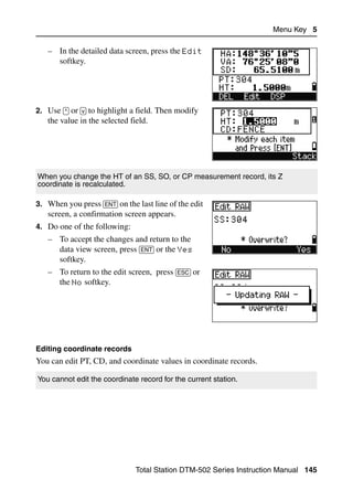 Menu Key 5

   – In the detailed data screen, press the Edit
     softkey.




2. Use [^] or [v] to highlight a field. Then modify
   the value in the selected field.




When you change the HT of an SS, SO, or CP measurement record, its Z
coordinate is recalculated.

3. When you press [ENT] on the last line of the edit
   screen, a confirmation screen appears.
4. Do one of the following:
   – To accept the changes and return to the
     data view screen, press [ENT] or the Yes
     softkey.
   – To return to the edit screen, press [ESC] or
     the No softkey.




Editing coordinate records
You can edit PT, CD, and coordinate values in coordinate records.

You cannot edit the coordinate record for the current station.




                               Total Station DTM-502 Series Instruction Manual 145
 