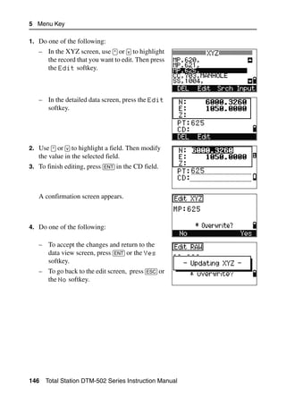 5 Menu Key

1. Do one of the following:
   – In the XYZ screen, use [^] or [v] to highlight
     the record that you want to edit. Then press
     the Edit softkey.



   – In the detailed data screen, press the Edit
     softkey.




2. Use [^] or [v] to highlight a field. Then modify
   the value in the selected field.
3. To finish editing, press [ENT] in the CD field.



   A confirmation screen appears.



4. Do one of the following:

   – To accept the changes and return to the
     data view screen, press [ENT] or the Yes
     softkey.
   – To go back to the edit screen, press [ESC] or
     the No softkey.




146   Total Station DTM-502 Series Instruction Manual
 