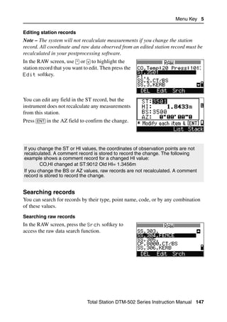 Menu Key 5

Editing station records
Note – The system will not recalculate measurements if you change the station
record. All coordinate and raw data observed from an edited station record must be
recalculated in your postprocessing software.
In the RAW screen, use [^] or [v] to highlight the
station record that you want to edit. Then press the
Edit softkey.




You can edit any field in the ST record, but the
instrument does not recalculate any measurements
from this station.
Press [ENT] in the AZ field to confirm the change.




If you change the ST or HI values, the coordinates of observation points are not
recalculated. A comment record is stored to record the change. The following
example shows a comment record for a changed HI value:
        CO,HI changed at ST:9012 Old HI= 1.3456m
If you change the BS or AZ values, raw records are not recalculated. A comment
record is stored to record the change.


Searching records                                                                  50.1
You can search for records by their type, point name, code, or by any combination
of these values.
Searching raw records
In the RAW screen, press the Srch softkey to
access the raw data search function.




                               Total Station DTM-502 Series Instruction Manual 147
 