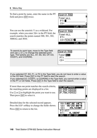 5 Menu Key

To find a point by name, enter the name in the PT
field and press [ENT] twice.




You can use the asterisk (*) as a wildcard. For
example, when you enter 30* in the PT field, the
search matches the points named 300, 301, 302,
3000A2, and 3010.




To search by point type, move to the Type field
and use [<] or [>] to change the selected point
type. The options are ALL, ST, SS, SO, CP, CO,
CO(SY), and CO(RDM).




If you selected ST, SO, F1, or F2 in the Type field, you do not have to enter a value
in the CD field. Press [ENT] in the PT field to start the search.
If you selected CO, CO(SY), or CO(RDM) in the Type field, you cannot enter a value
in the PT or CD fields. Press [ENT] in the Type field to start the search.

If more than one point matches the search criteria,
the matching points are displayed in a list.
Use [^] or [v] to highlight the point you want to use.
Then press [ENT] to select it.


Detailed data for the selected record appears.
Press the DSP softkey to change the fields shown.
Press [ESC] to return to the list.




148   Total Station DTM-502 Series Instruction Manual
 