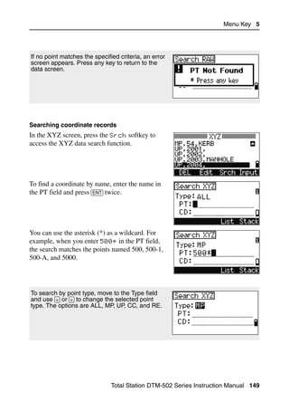 Menu Key 5




If no point matches the specified criteria, an error
screen appears. Press any key to return to the
data screen.




Searching coordinate records
In the XYZ screen, press the Srch softkey to
access the XYZ data search function.




To find a coordinate by name, enter the name in
the PT field and press [ENT] twice.




You can use the asterisk (*) as a wildcard. For
example, when you enter 500* in the PT field,
the search matches the points named 500, 500-1,
500-A, and 5000.




To search by point type, move to the Type field
and use [<] or [>] to change the selected point
type. The options are ALL, MP, UP, CC, and RE.




                               Total Station DTM-502 Series Instruction Manual 149
 