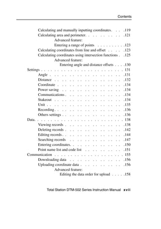 Contents


       Calculating and manually inputting coordinates. . . .119
       Calculating area and perimeter. . . . . . . . . . .121
                  Advanced feature:
                  Entering a range of points . . . . . . . . . .123
       Calculating coordinates from line and offset . . . . .123
       Calculating coordinates using intersection functions . .125
                  Advanced feature:
                     Entering angle and distance offsets . . . .130
Settings . . . . . . . . . . . . . . . . . . . . . . . . . 131
       Angle . . . . . . . . . . . . . . . . . . . .131
       Distance . . . . . . . . . . . . . . . . . . .132
       Coordinate . . . . . . . . . . . . . . . . . .134
       Power saving . . . . . . . . . . . . . . . . .134
       Communications . . . . . . . . . . . . . . . .134
       Stakeout . . . . . . . . . . . . . . . . . . .134
       Unit . . . . . . . . . . . . . . . . . . . . .135
       Recording . . . . . . . . . . . . . . . . . . .136
       Others settings . . . . . . . . . . . . . . . . .136
Data. . . . . . . . . . . . . . . . . . . . . . . . . . . 138
       Viewing records . . . . . . . . . . . . . . . .138
       Deleting records . . . . . . . . . . . . . . . .142
       Editing records . . . . . . . . . . . . . . . . .144
       Searching records . . . . . . . . . . . . . . .147
       Entering coordinates. . . . . . . . . . . . . . .150
       Point name list and code list . . . . . . . . . . .151
Communication . . . . . . . . . . . . . . . . . . . . . 155
       Downloading data . . . . . . . . . . . . . . .156
       Uploading coordinate data . . . . . . . . . . . .156
                  Advanced feature:
                     Editing the data order for upload . . . . .158



            Total Station DTM-502 Series Instruction Manual xvii
 
