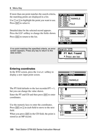 5 Menu Key

If more than one point matches the search criteria,
the matching points are displayed in a list.
Use [^] or [v] to highlight the point you want to use.
Press [ENT] to select it.


Detailed data for the selected record appears.
Press the DSP softkey to change the fields shown.
Press [ESC] to return to the list.




If no point matches the specified criteria, an error
screen appears. Press any key to return to the
data screen.




Entering coordinates                                     50.2
In the XYZ screen, press the Input softkey to
display a new input point screen.




The PT field defaults to the last recorded PT + 1,
but you can change the value shown.
Enter the PT and CD and then press [ENT] to enter
coordinates.


Use the numeric keys to enter the coordinates.
Press [ENT] or [v] in each field to move to the next
field.
When you press [ENT] in the CD field, the point is
stored as an MP record.




150   Total Station DTM-502 Series Instruction Manual
 