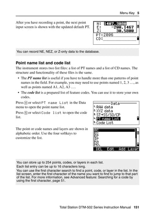 Menu Key 5

After you have recording a point, the next point
input screen is shown with the updated default PT.




You can record NE, NEZ, or Z-only data to the database.


Point name list and code list                                                           50.3
The instrument stores two list files: a list of PT names and a list of CD names. The
structure and functionality of these files is the same.
 • The PT name list is useful if you have to handle more than one patterns of point
   names in the field. For example, you may need to use points named 1, 2, 3 …, as
   well as points named A1, A2, A3 ….
 • The code list is a prepared list of feature codes. You can use it to store your own
   codes.
Press [4] or select PT name List in the Data
menu to open the point name list.
Press [5] or select Code list to open the code
list.


The point or code names and layers are shown in
alphabetic order. Use the four softkeys to
customize the list.




You can store up to 254 points, codes, or layers in each list.
Each list entry can be up to 16 characters long.
You can use the first character search to find a point, code, or layer in the list. In the
list screen, enter the first character of the name you want to find to jump to that part
of the list. For more information, see Advanced feature: Searching for a code by
using the first character, page 51.




                               Total Station DTM-502 Series Instruction Manual 151
 