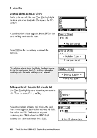 5 Menu Key

Deleting points, codes, or layers
In the point or code list, use [^] or [v] to highlight
the item you want to delete. Then press the DEL
softkey.



A confirmation screen appears. Press [ENT] or the
Yes softkey to delete the item.




Press [ESC] or the No softkey to cancel the
deletion.




To delete a whole layer, highlight the layer name
in the list and press the DEL softkey. All codes
and layers in the selected layer are deleted.




Editing an item in the point list or code list
Use [^] or [v] to highlight the item that you want to
edit. Then press the Edit softkey.




An editing screen appears. For points, the Edit
Item screen appears. It contains only the PT field.
For codes, the Edit Code screen appears,
containing the CD field and the REC field.
Edit the text shown and then press [ENT].



152   Total Station DTM-502 Series Instruction Manual
 
