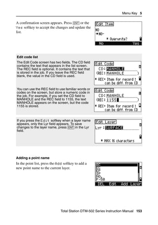 Menu Key 5

A confirmation screen appears. Press [ENT] or the
Yes softkey to accept the changes and update the
list.




Edit code list
The Edit Code screen has two fields. The CD field
contains the text that appears in the list screen.
The REC field is optional. It contains the text that
is stored in the job. If you leave the REC field
blank, the value in the CD field is used.


You can use the REC field to use familiar words or
codes on the screen, but store a numeric code in
the job. For example, if you set the CD field to
MANHOLE and the REC field to 1155, the text
MANHOLE appears on the screen, but the code
1155 is stored.



If you press the Edit softkey when a layer name
appears, only the Lyr field appears. To save
changes to the layer name, press [ENT] in the Lyr
field.




Adding a point name
In the point list, press the Add softkey to add a
new point name to the current layer.




                               Total Station DTM-502 Series Instruction Manual 153
 