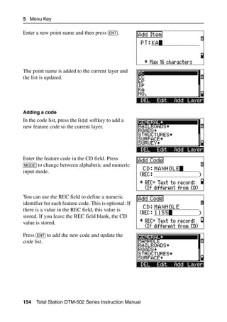 5 Menu Key

Enter a new point name and then press [ENT].




The point name is added to the current layer and
the list is updated.




Adding a code
In the code list, press the Add softkey to add a
new feature code to the current layer.




Enter the feature code in the CD field. Press
[MODE] to change between alphabetic and numeric
input mode.



You can use the REC field to define a numeric
identifier for each feature code. This is optional: If
there is a value in the REC field, this value is
stored. If you leave the REC field blank, the CD
value is stored.

Press [ENT] to add the new code and update the
code list.




154   Total Station DTM-502 Series Instruction Manual
 