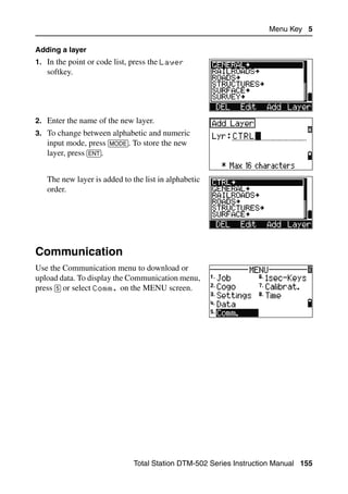 Menu Key 5

Adding a layer
1. In the point or code list, press the Layer
   softkey.




2. Enter the name of the new layer.
3. To change between alphabetic and numeric
   input mode, press [MODE]. To store the new
   layer, press [ENT].


   The new layer is added to the list in alphabetic
   order.




Communication                                                                  5.1

Use the Communication menu to download or
upload data. To display the Communication menu,
press [5] or select Comm. on the MENU screen.




                              Total Station DTM-502 Series Instruction Manual 155
 