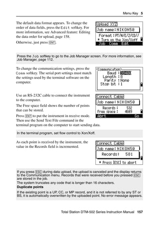 Menu Key 5

The default data format appears. To change the
order of data fields, press the Edit softkey. For
more information, see Advanced feature: Editing
the data order for upload, page 158.
Otherwise, just press [ENT].


Press the Job softkey to go to the Job Manager screen. For more information, see
Job Manager, page 112.

To change the communication settings, press the
Comm softkey. The serial port settings must match
the settings used by the terminal software on the
computer.


Use an RS-232C cable to connect the instrument
to the computer.
The Free space field shows the number of points
that can be stored.
Press [ENT] to put the instrument in receive mode.
Then use the Send Text File command in the
terminal program on the computer to start sending data.

In the terminal program, set flow control to Xon/Xoff.

As each point is received by the instrument, the
value in the Records field is incremented.




If you press [ESC] during data upload, the upload is canceled and the display returns
to the Communication menu. Records that were received before you pressed [ESC]
are stored in the job.
The system truncates any code that is longer than 16 characters.
Duplicate points
If the existing point is a UP, CC, or MP record, and it is not referred to by any ST or
BS, it is automatically overwritten by the uploaded point. No error message appears.



                               Total Station DTM-502 Series Instruction Manual 157
 