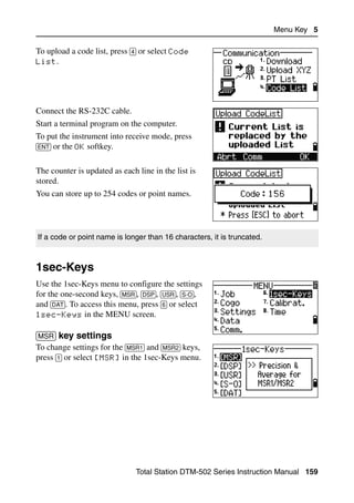 Menu Key 5

To upload a code list, press [4] or select Code
List.




Connect the RS-232C cable.
Start a terminal program on the computer.
To put the instrument into receive mode, press
[ENT] or the OK softkey.


The counter is updated as each line in the list is
stored.
You can store up to 254 codes or point names.




If a code or point name is longer than 16 characters, it is truncated.



1sec-Keys                                                                        5.1

Use the 1sec-Keys menu to configure the settings
for the one-second keys, [MSR], [DSP], [USR], [S-O],
and [DAT]. To access this menu, press [6] or select
1sec-Keys in the MENU screen.


[MSR] key settings                                   51.1
To change settings for the [MSR1] and [MSR2] keys,
press [1] or select [MSR] in the 1sec-Keys menu.




                               Total Station DTM-502 Series Instruction Manual 159
 