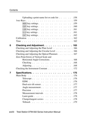 Contents


                  Uploading a point name list or code list   . .    .   .     . .    .158
           1sec-Keys . . . . . . . . . . . . . . . . .        . .   .   .    . .    . 159
                  [MSR] key settings . . . . . . . . .       . .    .   .     . .    .159
                  [DSP] key settings . . . . . . . . .       . .    .   .     . .    .160
                  [USR] key settings . . . . . . . . .       . .    .   .     . .    .161
                  [S-O] key settings . . . . . . . . .       . .    .   .     . .    .161
                  [DAT] key settings . . . . . . . . .       . .    .   .     . .    .162
           Calibration . . . . . . . . . . . . . . . .        . .   .   .    . .    . 162
           Time . . . . . . . . . . . . . . . . . . .         . .   .   .    . .    . 162
6          Checking and Adjustment . . . . . . .             .    . . . .           . 165
           Checking and Adjusting the Plate Level . . .      .   . . . . .           . 166
           Checking and Adjusting the Circular Level . .     .   . . . . .           . 166
           Checking and Adjusting the Optical Plummet .      .   . . . . .           . 167
           Zero Point Errors of Vertical Scale and
                 Horizontal Angle Corrections . . . . .       . .   .   .    . . . 168
                 Checking . . . . . . . . . . . .            . .    .   .     . . .168
                 Adjusting . . . . . . . . . . . .           . .    .   .     . . .168
           Checking the Instrument Constant . . . . . .       . .   .   .    . . . 172
7          Specifications. . . . . . . . . .         . . .    . .   .       . . . 175
           Main Body . . . . . . . . . . . . .       . . .    . .   .   .    . . . 176
                 Telescope . . . . . . . . . .         . .   . .    .   .     . . .176
                 EDM . . . . . . . . . . . .           . .   . .    .   .     . . .176
                 Dual-axis tilt sensor . . . . . .     . .   . .    .   .     . . .177
                 Angle measurement . . . . . .         . .   . .    .   .     . . .177
                 Precision . . . . . . . . . .         . .   . .    .   .     . . .177
                 Measurement intervals . . . .         . .   . .    .   .     . . .178
                 Lumi-guide . . . . . . . . .          . .   . .    .   .     . . .178
                 Clamps/tangent screws . . . .         . .   . .    .   .     . . .178
                 Tribrach . . . . . . . . . .          . .   . .    .   .     . . .179



x v i ii   Total Station DTM-502 Series Instruction Manual
 