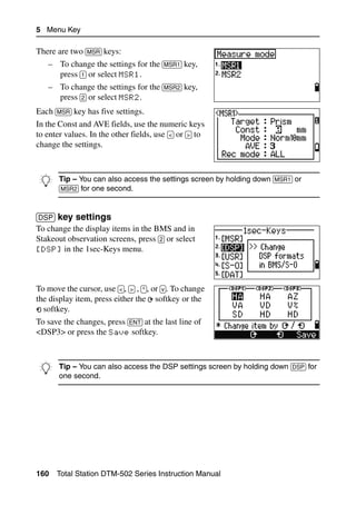 5 Menu Key

There are two [MSR] keys:
    – To change the settings for the [MSR1] key,
      press [1] or select MSR1.
    – To change the settings for the [MSR2] key,
      press [2] or select MSR2.
Each [MSR] key has five settings.
In the Const and AVE fields, use the numeric keys
to enter values. In the other fields, use [<] or [>] to
change the settings.



B Tip – Youone second. the settings screen by holding down [MSR1] or
  [MSR2] for
             can also access




[DSP] key settings                                                        51.2
To change the display items in the BMS and in
Stakeout observation screens, press [2] or select
[DSP] in the 1sec-Keys menu.




To move the cursor, use [<], [>] , [^], or [v]. To change
the display item, press either the softkey or the
  softkey.
To save the changes, press [ENT] at the last line of
<DSP3> or press the Save softkey.



B Tip –second. also access the DSP settings screen by holding down [DSP] for
  one
        You can




160   Total Station DTM-502 Series Instruction Manual
 