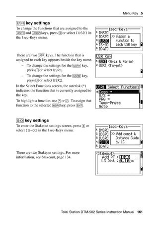 Menu Key 5

[USR] key settings                                                              51.3
To change the functions that are assigned to the
[USR1] and [USR2] keys, press [3] or select [USR] in
the 1sec-Keys menu.



There are two [USR] keys. The function that is
assigned to each key appears beside the key name.
   – To change the settings for the [USR1] key,
     press [1] or select USR1.
   – To change the settings for the [USR2] key,
     press [2] or select USR2.
In the Select Functions screen, the asterisk (*)
indicates the function that is currently assigned to
the key.
To highlight a function, use [^] or [v]. To assign that
function to the selected [USR] key, press [ENT].



[S-O] key settings                                                              51.4
To enter the Stakeout settings screen, press [4] or
select [S-O] in the 1sec-Keys menu.




There are two Stakeout settings. For more
information, see Stakeout, page 134.




                                Total Station DTM-502 Series Instruction Manual 161
 
