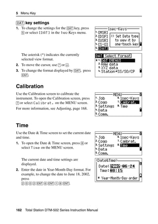5 Menu Key

[DAT] key settings                                      51.5
1. To change the settings for the [DAT] key, press
   [5] or select [DAT] in the 1sec-Keys menu.




   The asterisk (*) indicates the currently
   selected view format.
2. To move the cursor, use [^] or [v].
3. To change the format displayed by [DAT], press
   [ENT].


Calibration                                              5.1

Use the Calibration screen to calibrate the
instrument. To open the Calibration screen, press
[7] or select Calibrat. on the MENU screen.
For more information, see Adjusting, page 168.



Time                                                     5.2

Use the Date & Time screen to set the current date
and time.
1. To open the Date & Time screen, press [8] or
   select Time on the MENU screen.


   The current date and time settings are
   displayed.
2. Enter the date in Year-Month-Day format. For
   example, to change the date to June 18, 2002,
   press
   [2] [0] [0] [2] [ENT] [6] [ENT] [1] [8] [ENT].




162   Total Station DTM-502 Series Instruction Manual
 