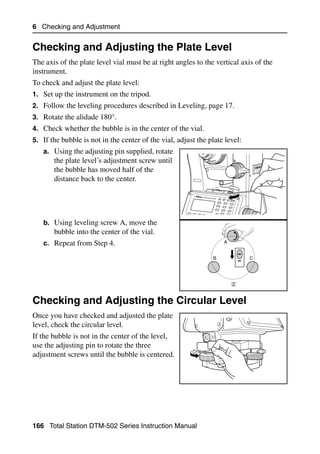6 Checking and Adjustment


Checking and Adjusting the Plate Level                                                 6.1

The axis of the plate level vial must be at right angles to the vertical axis of the
instrument.
To check and adjust the plate level:
1. Set up the instrument on the tripod.
2. Follow the leveling procedures described in Leveling, page 17.
3. Rotate the alidade 180°.
4. Check whether the bubble is in the center of the vial.
5. If the bubble is not in the center of the vial, adjust the plate level:
   a. Using the adjusting pin supplied, rotate
       the plate level’s adjustment screw until
       the bubble has moved half of the
       distance back to the center.

                                                         Nikon




   b. Using leveling screw A, move the
       bubble into the center of the vial.
   c. Repeat from Step 4.                                            A


                                                                 B           C




                                                                         2


Checking and Adjusting the Circular Level                                              6.1

Once you have checked and adjusted the plate
level, check the circular level.
If the bubble is not in the center of the level,
use the adjusting pin to rotate the three
adjustment screws until the bubble is centered.




166 Total Station DTM-502 Series Instruction Manual
 