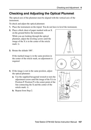 Checking and Adjustment 6


Checking and Adjusting the Optical Plummet                                        6.2

The optical axis of the plummet must be aligned with the vertical axis of the
instrument.
To check and adjust the optical plummet:
1. Place the instrument on the tripod. You do not have to level the instrument.
2. Place a thick sheet of paper marked with an X
   on the ground below the instrument.
   While you are looking through the optical
   plummet, adjust the leveling screws until the
   image of the X is in the center of the reticle
   mark .


3. Rotate the alidade 180°.

   If the marked image is in the same position in
                                                                            P
   the center of the reticle mark, no adjustment is
   required



4. If the image is not in the same position, adjust
   the optical plummet:
   a. Use the supplied hexagonal wrench to turn the
       adjustment screws until the image of the X is in
       Position P. Position P is the center point of the
       line connecting the X and the center of the
       reticle mark .
   b. Repeat from Step 2.




                              Total Station DTM-502 Series Instruction Manual 167
 